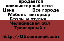 продается компьютерный стол › Цена ­ 1 000 - Все города Мебель, интерьер » Столы и стулья   . Челябинская обл.,Трехгорный г.